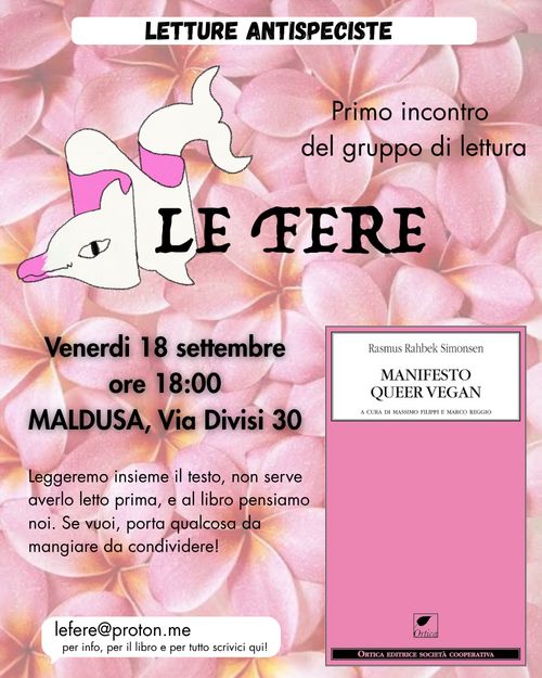 volantino del primo incontro del gruppo di lettura le fere! il fondo è tutto di fiori di plumeria rosa. in alto c'è scritto, in caps: letture antispeciste. sotto, a sinistra: "Primo incontro del gruppo di lettura", cui segue "Le fere", scritto con un font tremulo e appiccicato a un disegno di un delfino/fera ripiegato su di sé come un foglio di carta. sotto, c'è scritto "Venerdì 18 settembre ore 18, Maldusa, via divisi 30. Leggeremo insieme il testo, non serve averlo letto prima, e al libro pensiamo noi. Se vuoi, porta qualcosa da mangiare da condividere!. a sinistra c'è la copertina del libro Manifesto queer vegan, nell'edizione ortica. è tutto rosa!
infine, in basso, un fumetto bianco con all'interno la mail a cui scrivere per info e per il pdf: lefere@proton.me